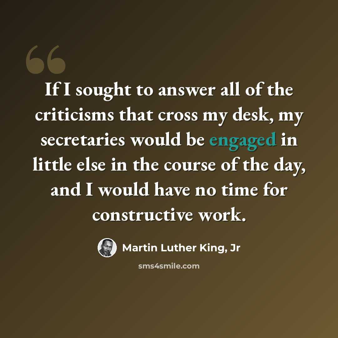 “If I sought to answer all of the criticisms that cross my desk, my secretaries would be engaged in little else in the course of the day, and I would have no time for constructive work.” quote by Martin Luther King, Jr