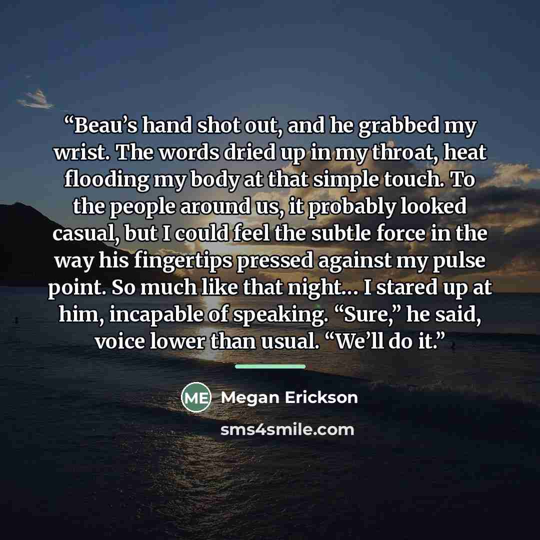 “Beau’s hand shot out, and he grabbed my wrist. The words dried up in my throat, heat flooding my body at that simple touch. To the people around us, it probably looked casual, but I could feel the subtle force in the way his fingertips pressed against my pulse point. So much like that night… I…” quote by Megan Erickson