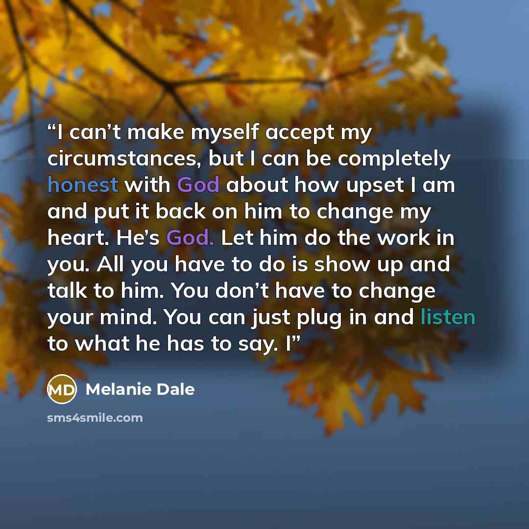 “I can’t make myself accept my circumstances, but I can be completely honest with God about how upset I am and put it back on him to change my heart. He’s God. Let him do the work in you. All you have to do is show up and talk to him. You don’t have to change your mind. You can just plug in and…” quote by Melanie Dale