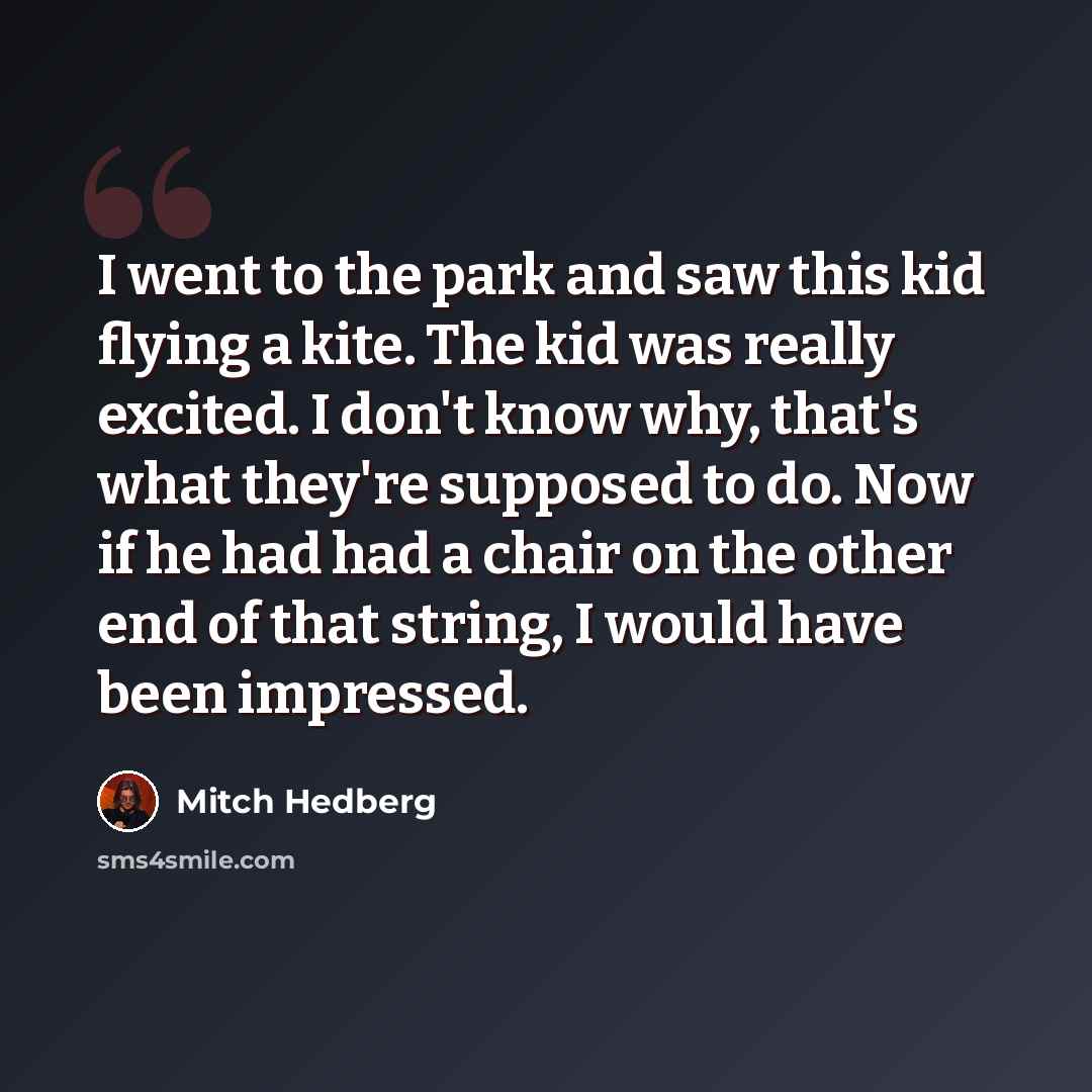 “I went to the park and saw this kid flying a kite. The kid was really excited. I don't know why, that's what they're supposed to do. Now if he had had a chair on the other end of that string, I would have been impressed.” quote by Mitch Hedberg