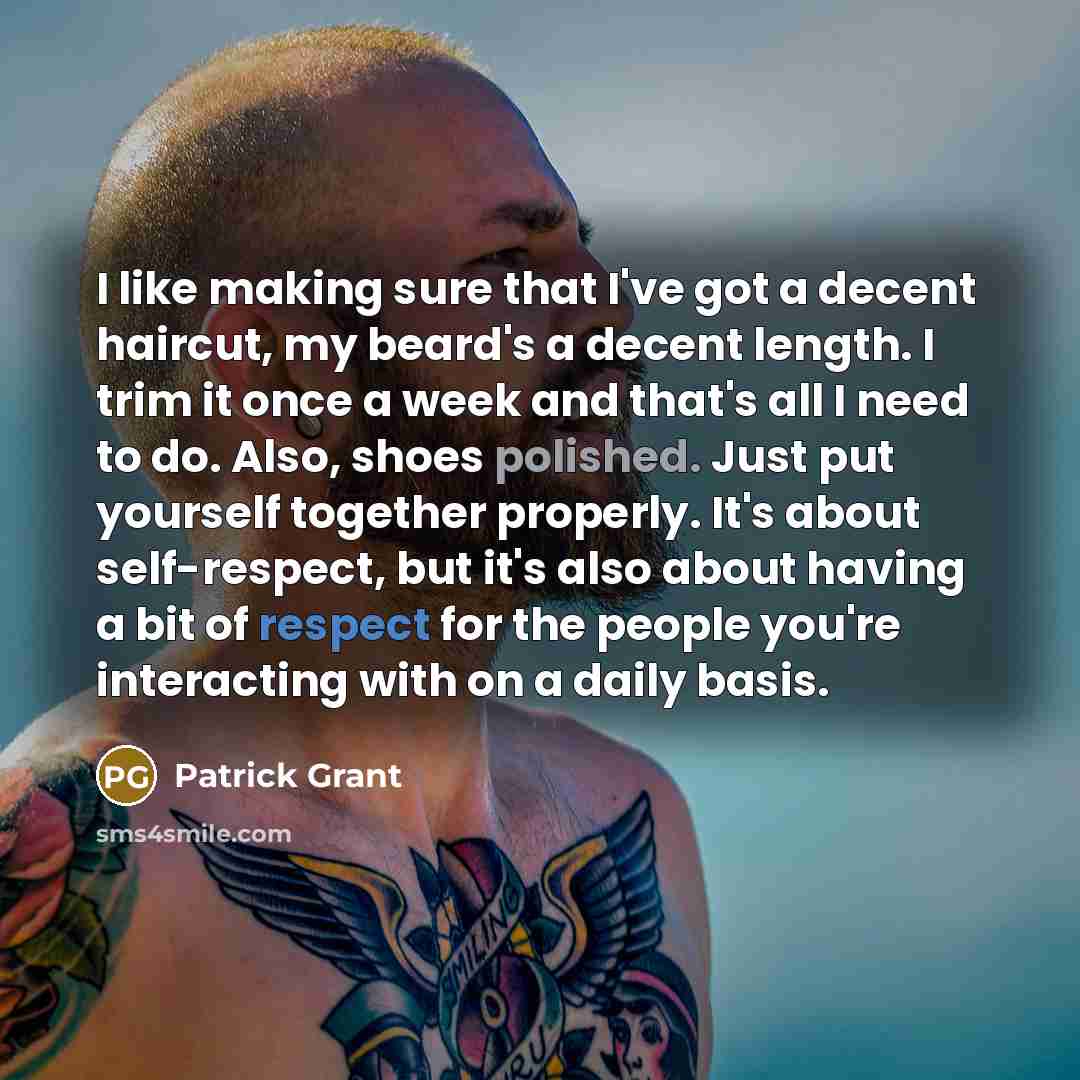 “I like making sure that I've got a decent haircut, my beard's a decent length. I trim it once a week and that's all I need to do. Also, shoes polished. Just put yourself together properly. It's about self-respect, but it's also about having a bit of respect for the people you're interacting with…” quote by Patrick Grant