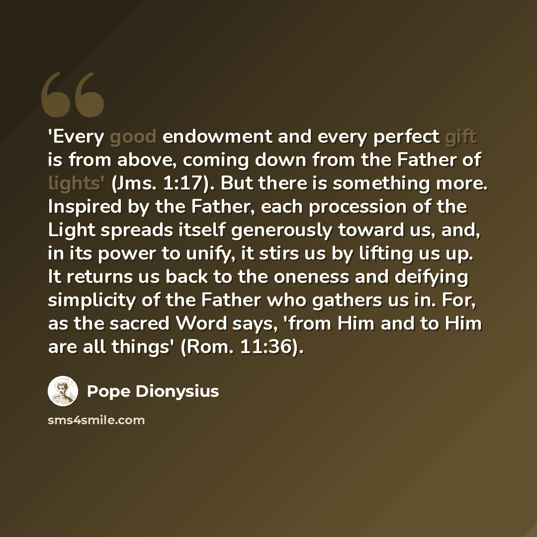 “'Every good endowment and every perfect gift is from above, coming down from the Father of lights' (Jms. 1:17). But there is something more. Inspired by the Father, each procession of the Light spreads itself generously toward us, and, in its power to unify, it stirs us by lifting us up. It…” quote by Pope Dionysius