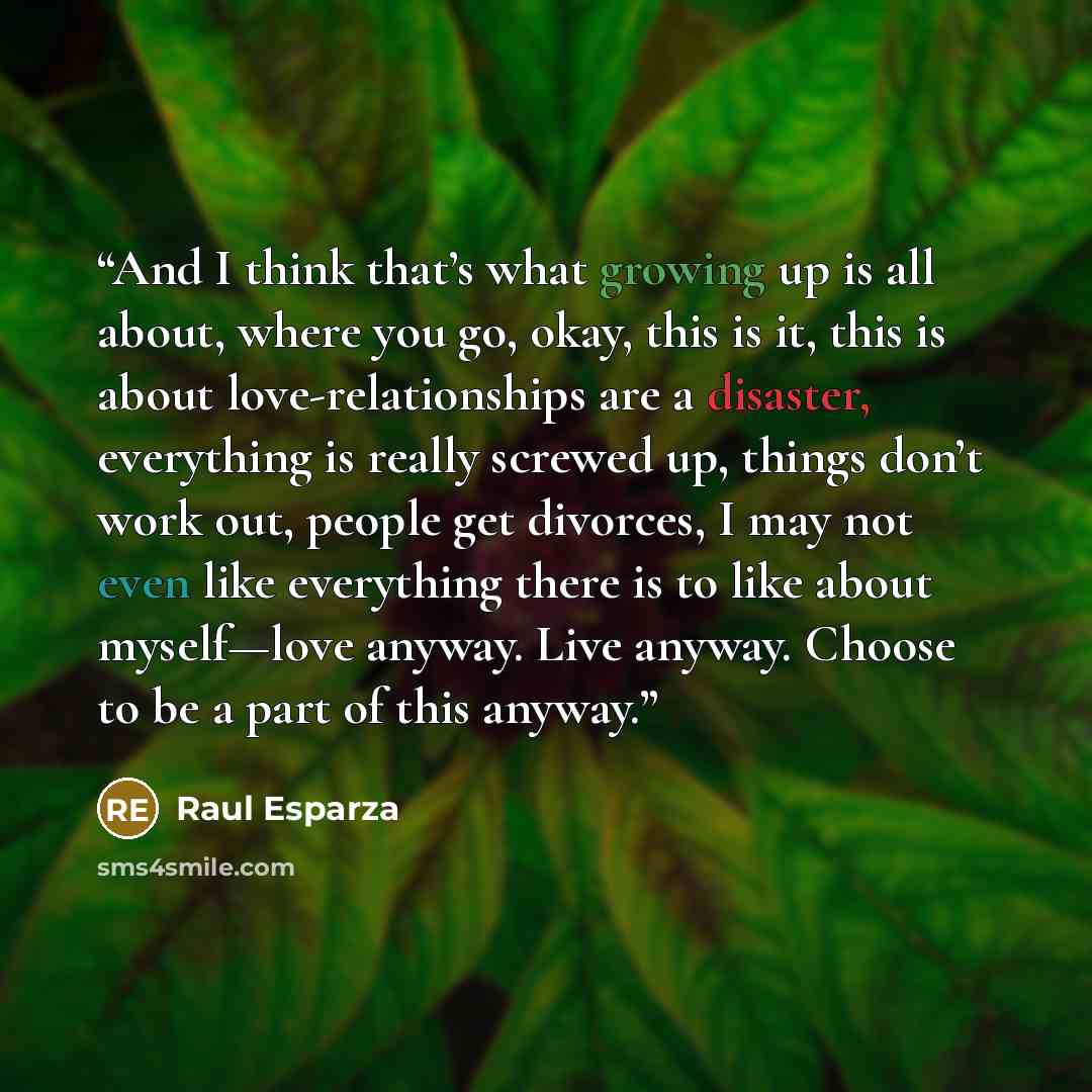 “And I think that’s what growing up is all about, where you go, okay, this is it, this is about love-relationships are a disaster, everything is really screwed up, things don’t work out, people get divorces, I may not even like everything there is to like about myself—love anyway. Live anyway…” quote by Raul Esparza