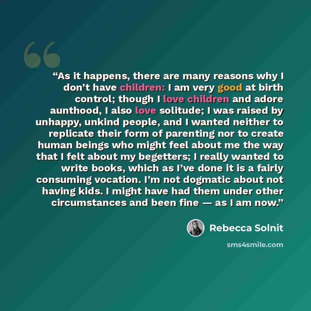 “As it happens, there are many reasons why I don’t have children: I am very good at birth control; though I love children and adore aunthood, I also love solitude; I was raised by unhappy, unkind people, and I wanted neither to replicate their form of parenting nor to create human beings who might…” quote by Rebecca Solnit