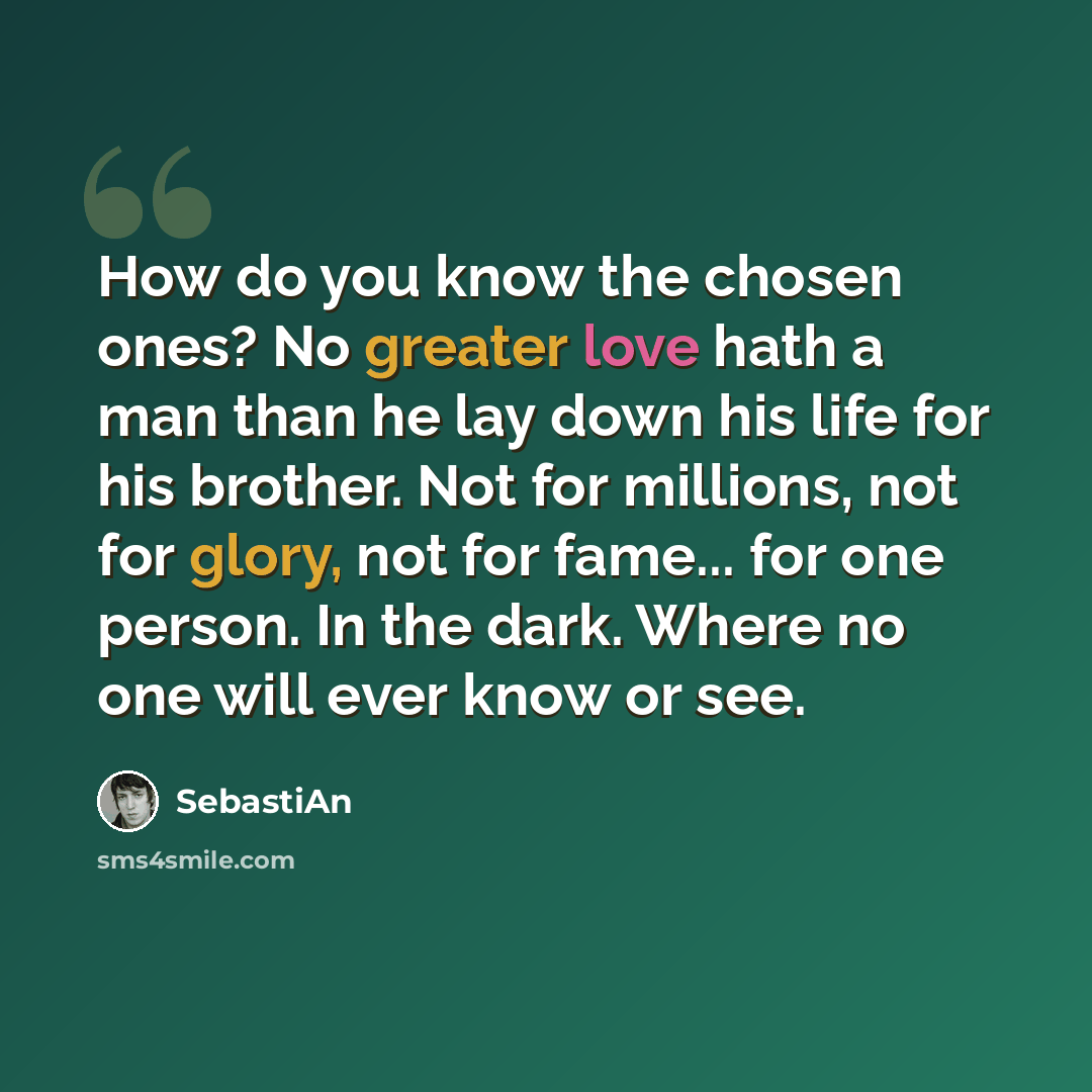 “How do you know the chosen ones? No greater love hath a man than he lay down his life for his brother. Not for millions, not for glory, not for fame... for one person. In the dark. Where no one will ever know or see.” quote by SebastiAn