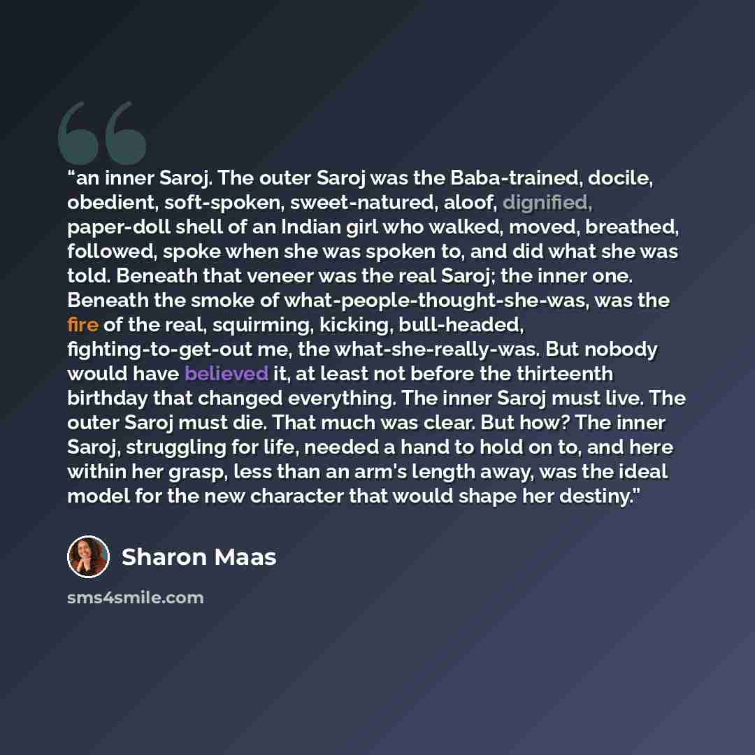 “an inner Saroj. The outer Saroj was the Baba-trained, docile, obedient, soft-spoken, sweet-natured, aloof, dignified, paper-doll shell of an Indian girl who walked, moved, breathed, followed, spoke when she was spoken to, and did what she was told. Beneath that veneer was the real Saroj; the inner…” quote by Sharon Maas