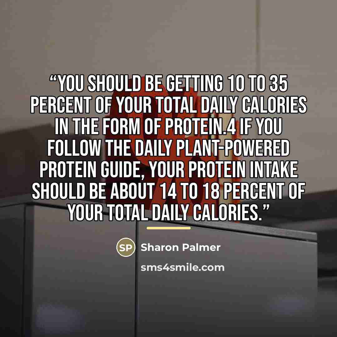 “You should be getting 10 to 35 percent of your total daily calories in the form of protein.4 If you follow the Daily Plant-Powered Protein Guide, your protein intake should be about 14 to 18 percent of your total daily calories.” quote by Sharon Palmer