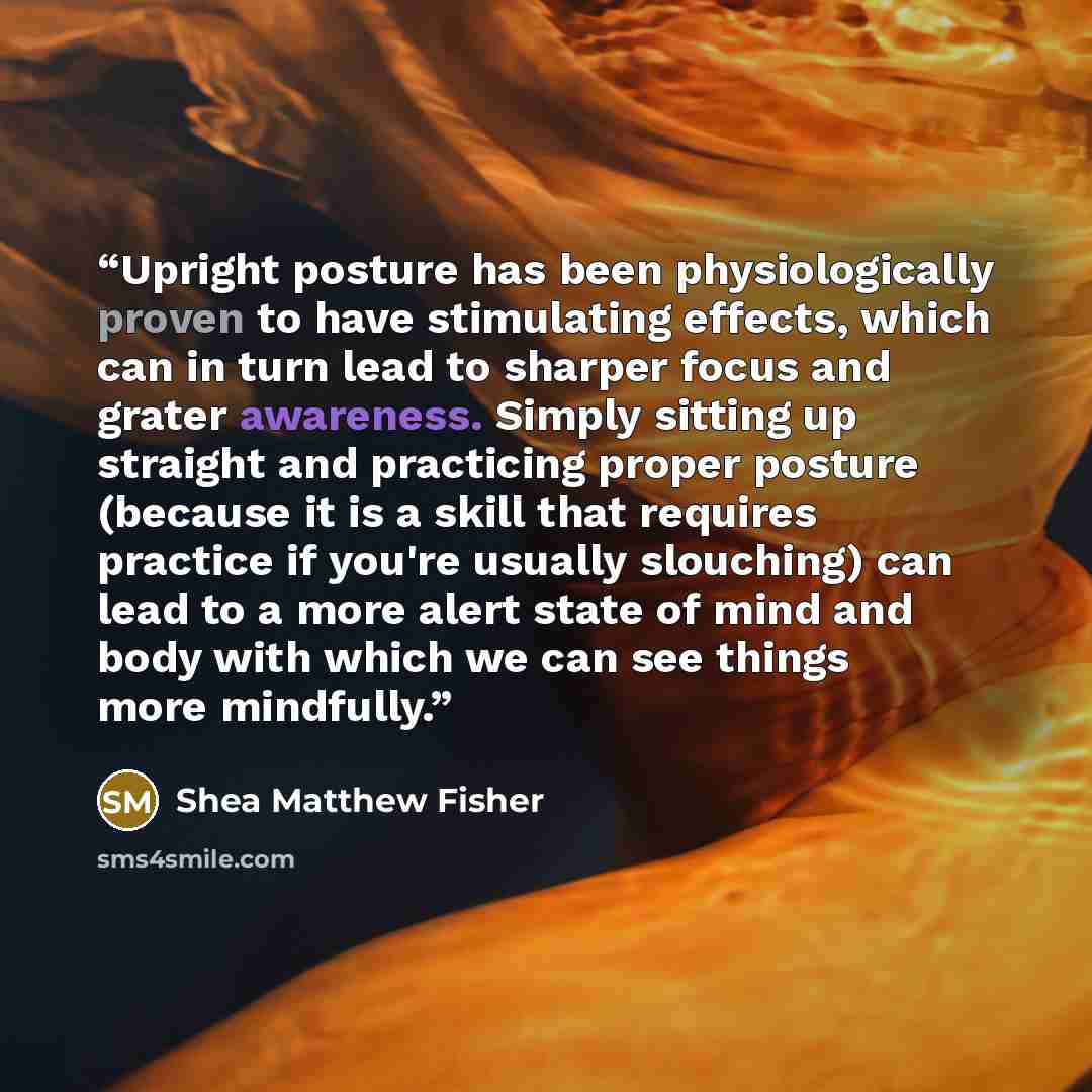 “Upright posture has been physiologically proven to have stimulating effects, which can in turn lead to sharper focus and grater awareness. Simply sitting up straight and practicing proper posture (because it is a skill that requires practice if you're usually slouching) can lead to a more alert…” quote by Shea Matthew Fisher