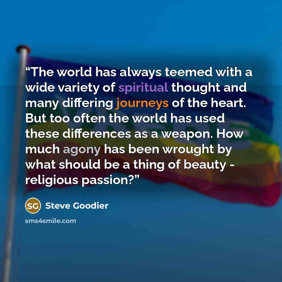 “The world has always teemed with a wide variety of spiritual thought and many differing journeys of the heart. But too often the world has used these differences as a weapon. How much agony has been wrought by what should be a thing of beauty - religious passion?” quote by Steve Goodier