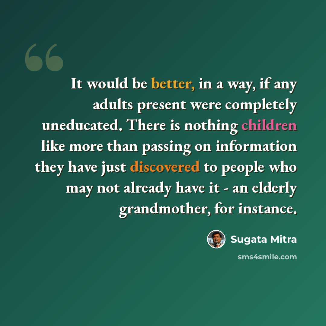 “It would be better, in a way, if any adults present were completely uneducated. There is nothing children like more than passing on information they have just discovered to people who may not already have it - an elderly grandmother, for instance.” quote by Sugata Mitra