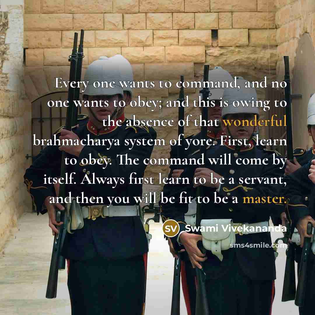 “Every one wants to command, and no one wants to obey; and this is owing to the absence of that wonderful brahmacharya system of yore. First, learn to obey. The command will come by itself. Always first learn to be a servant, and then you will be fit to be a master.” quote by Swami Vivekananda