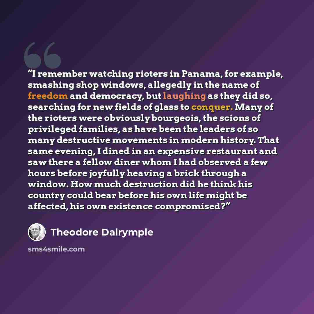“I remember watching rioters in Panama, for example, smashing shop windows, allegedly in the name of freedom and democracy, but laughing as they did so, searching for new fields of glass to conquer. Many of the rioters were obviously bourgeois, the scions of privileged families, as have been the…” quote by Theodore Dalrymple