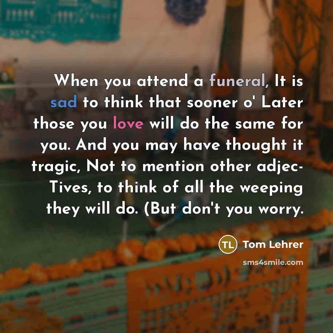 “When you attend a funeral, It is sad to think that sooner o' Later those you love will do the same for you. And you may have thought it tragic, Not to mention other adjec- Tives, to think of all the weeping they will do. (But don't you worry.” quote by Tom Lehrer