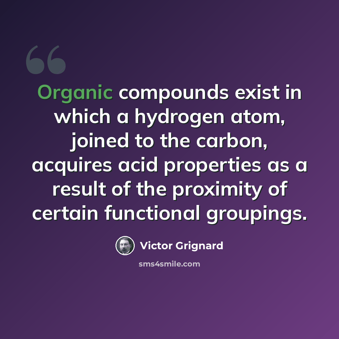 “Organic compounds exist in which a hydrogen atom, joined to the carbon, acquires acid properties as a result of the proximity of certain functional groupings.” quote by Victor Grignard