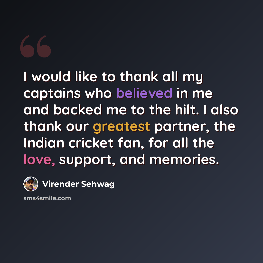 “I would like to thank all my captains who believed in me and backed me to the hilt. I also thank our greatest partner, the Indian cricket fan, for all the love, support, and memories.” quote by Virender Sehwag