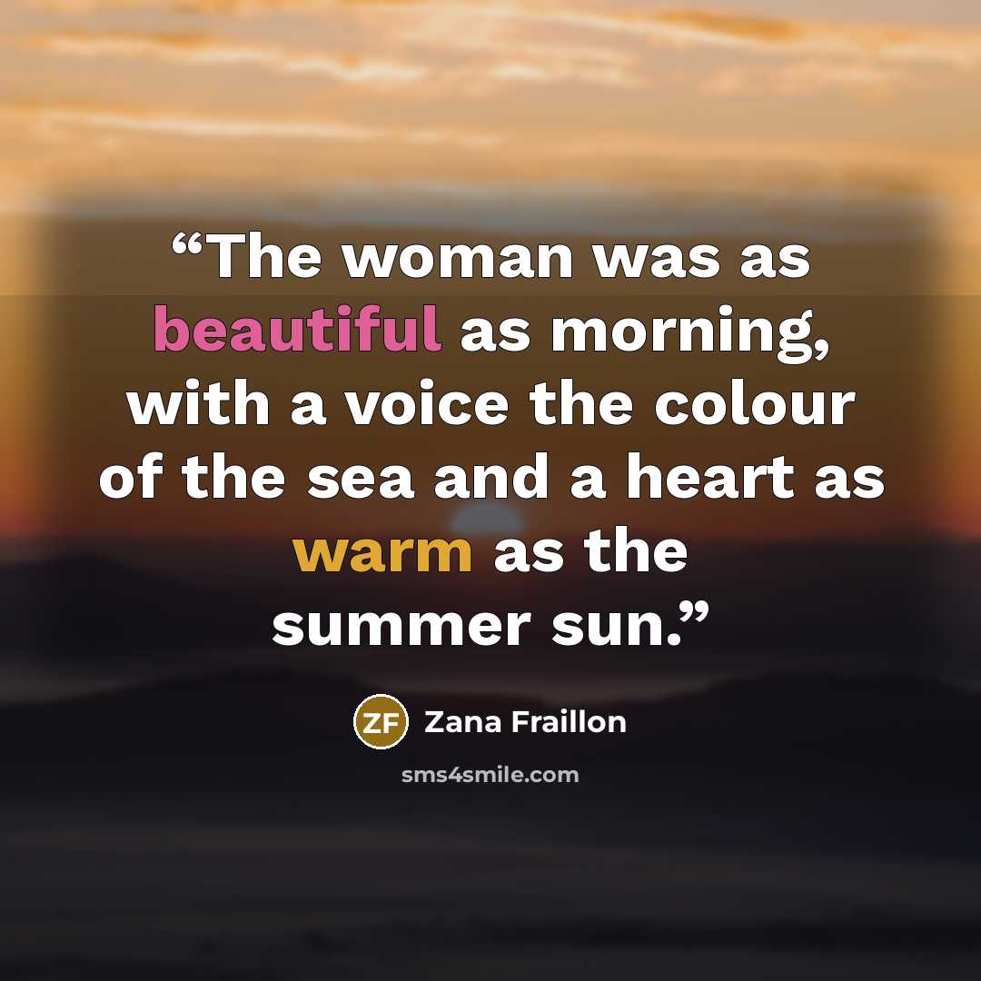 “The woman was as beautiful as morning, with a voice the colour of the sea and a heart as warm as the summer sun.” quote by Zana Fraillon