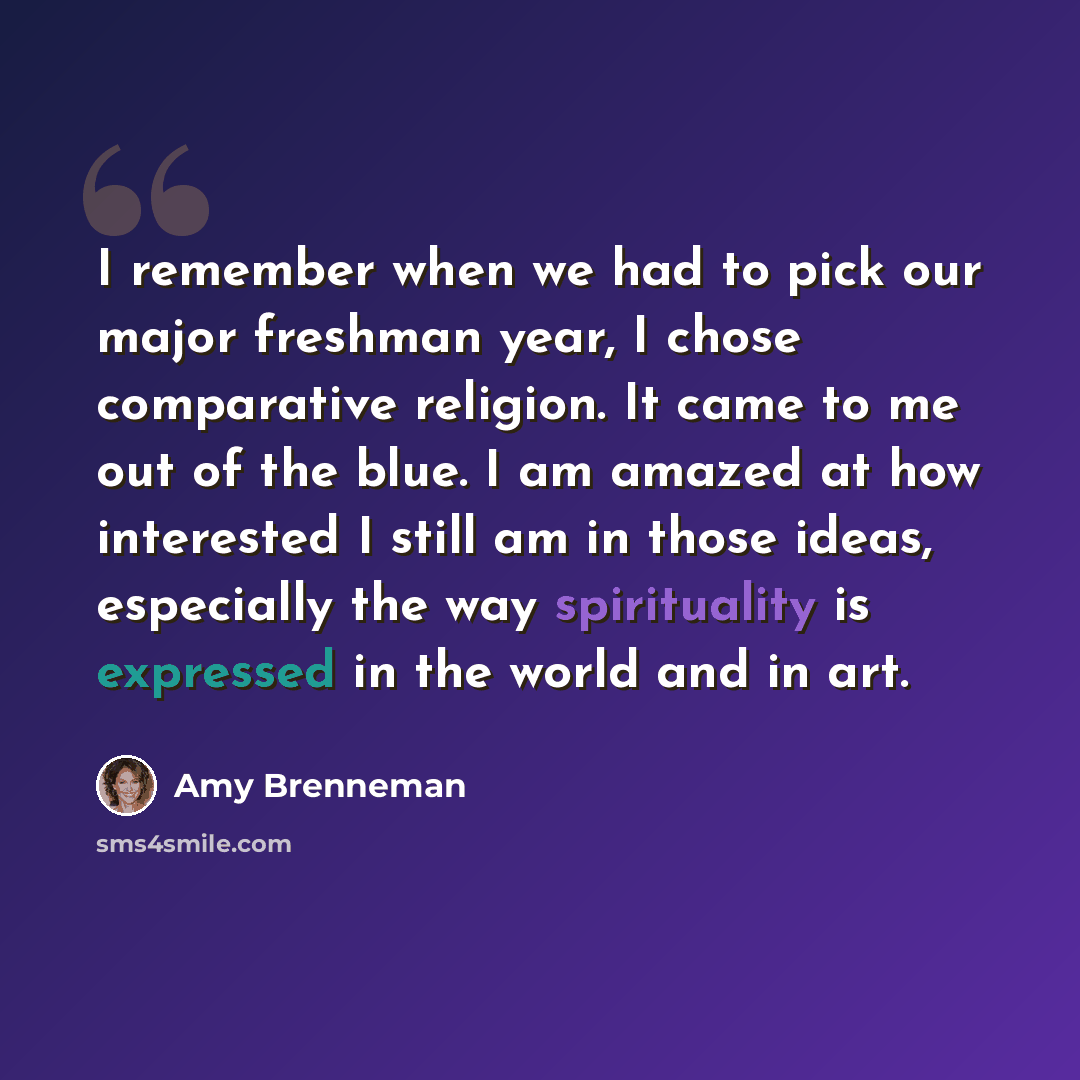 “I remember when we had to pick our major freshman year, I chose comparative religion. It came to me out of the blue. I am amazed at how interested I still am in those ideas, especially the way spirituality is expressed in the world and in art.” quote by Amy Brenneman