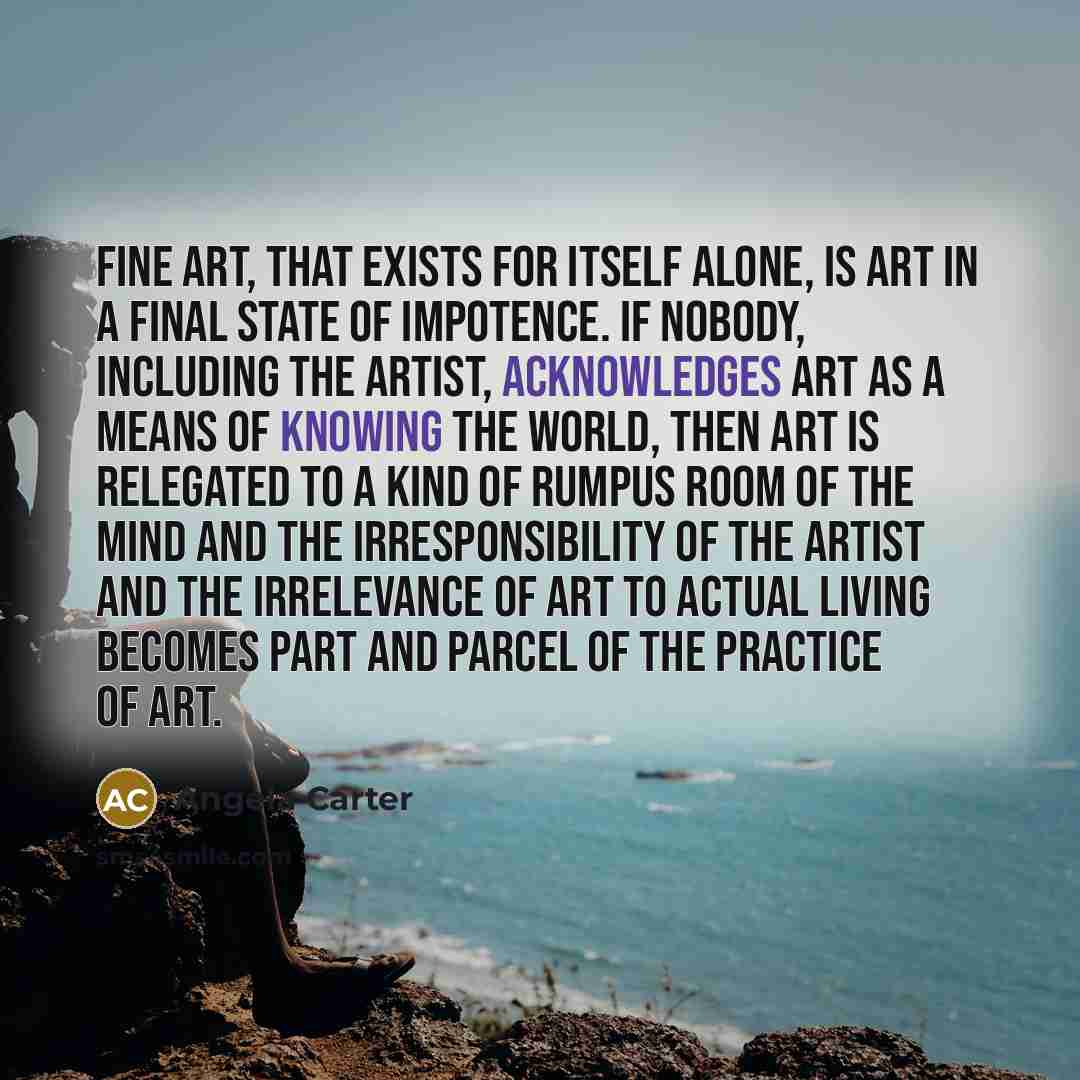 “Fine art, that exists for itself alone, is art in a final state of impotence. If nobody, including the artist, acknowledges art as a means of knowing the world, then art is relegated to a kind of rumpus room of the mind and the irresponsibility of the artist and the irrelevance of art to actual…” quote by Angela Carter