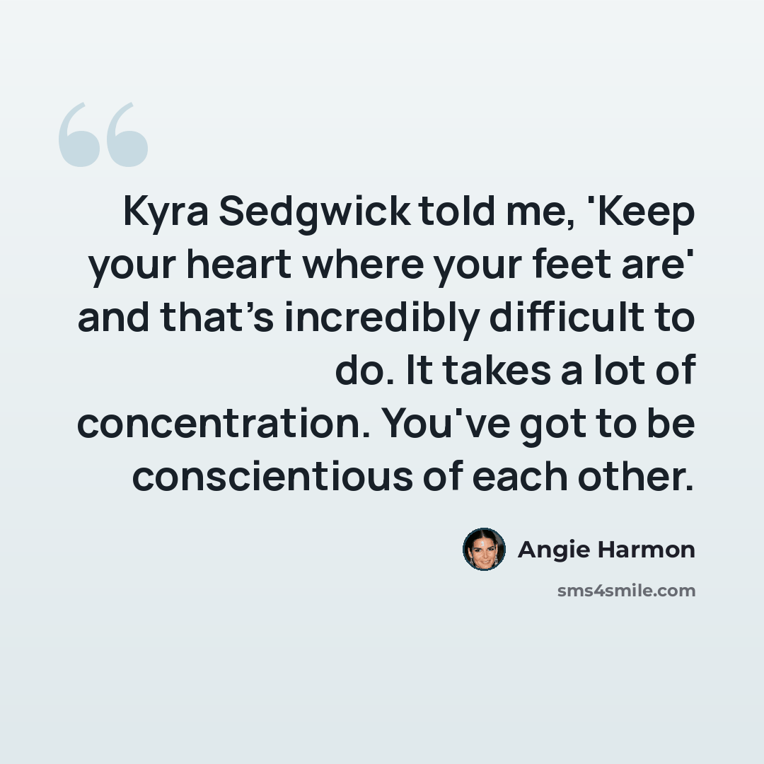 “Kyra Sedgwick told me, 'Keep your heart where your feet are' and that's incredibly difficult to do. It takes a lot of concentration. You've got to be conscientious of each other.” quote by Angie Harmon