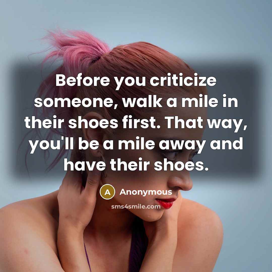 “Before you criticize someone, walk a mile in their shoes first. That way, you'll be a mile away and have their shoes.” quote by Anonymous