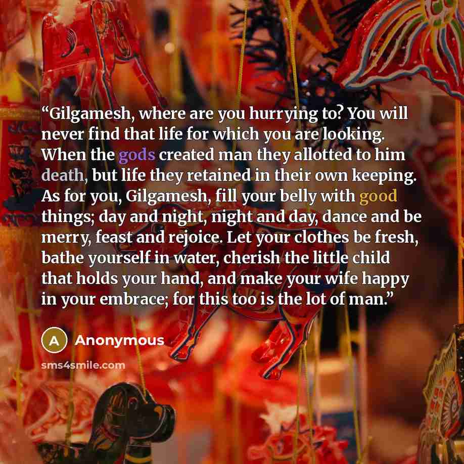 “Gilgamesh, where are you hurrying to? You will never find that life for which you are looking. When the gods created man they allotted to him death, but life they retained in their own keeping. As for you, Gilgamesh, fill your belly with good things; day and night, night and day, dance and be…” quote by Anonymous