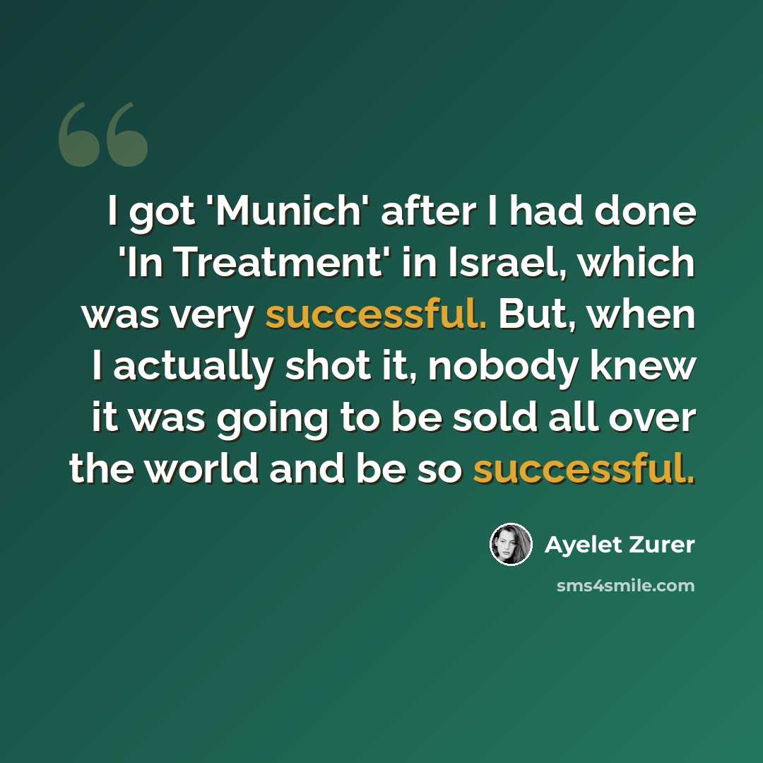 “I got 'Munich' after I had done 'In Treatment' in Israel, which was very successful. But, when I actually shot it, nobody knew it was going to be sold all over the world and be so successful.” quote by Ayelet Zurer