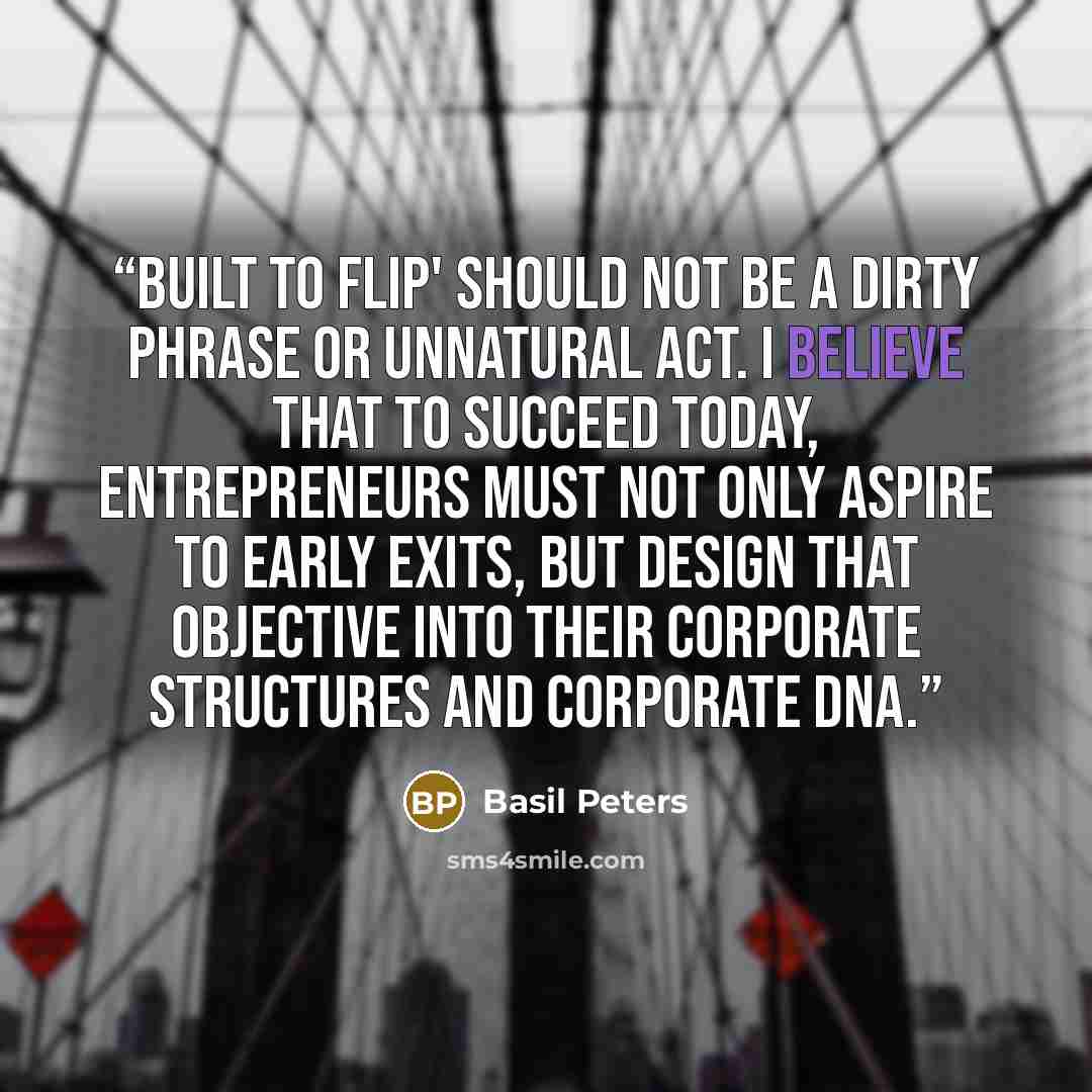 “Built to flip' should not be a dirty phrase or unnatural act. I believe that to succeed today, entrepreneurs must not only aspire to early exits, but design that objective into their corporate structures and corporate DNA.” quote by Basil Peters