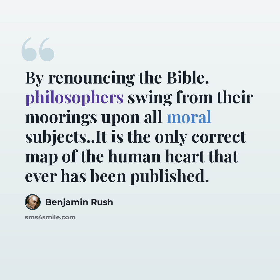 “By renouncing the Bible, philosophers swing from their moorings upon all moral subjects..It is the only correct map of the human heart that ever has been published.” quote by Benjamin Rush