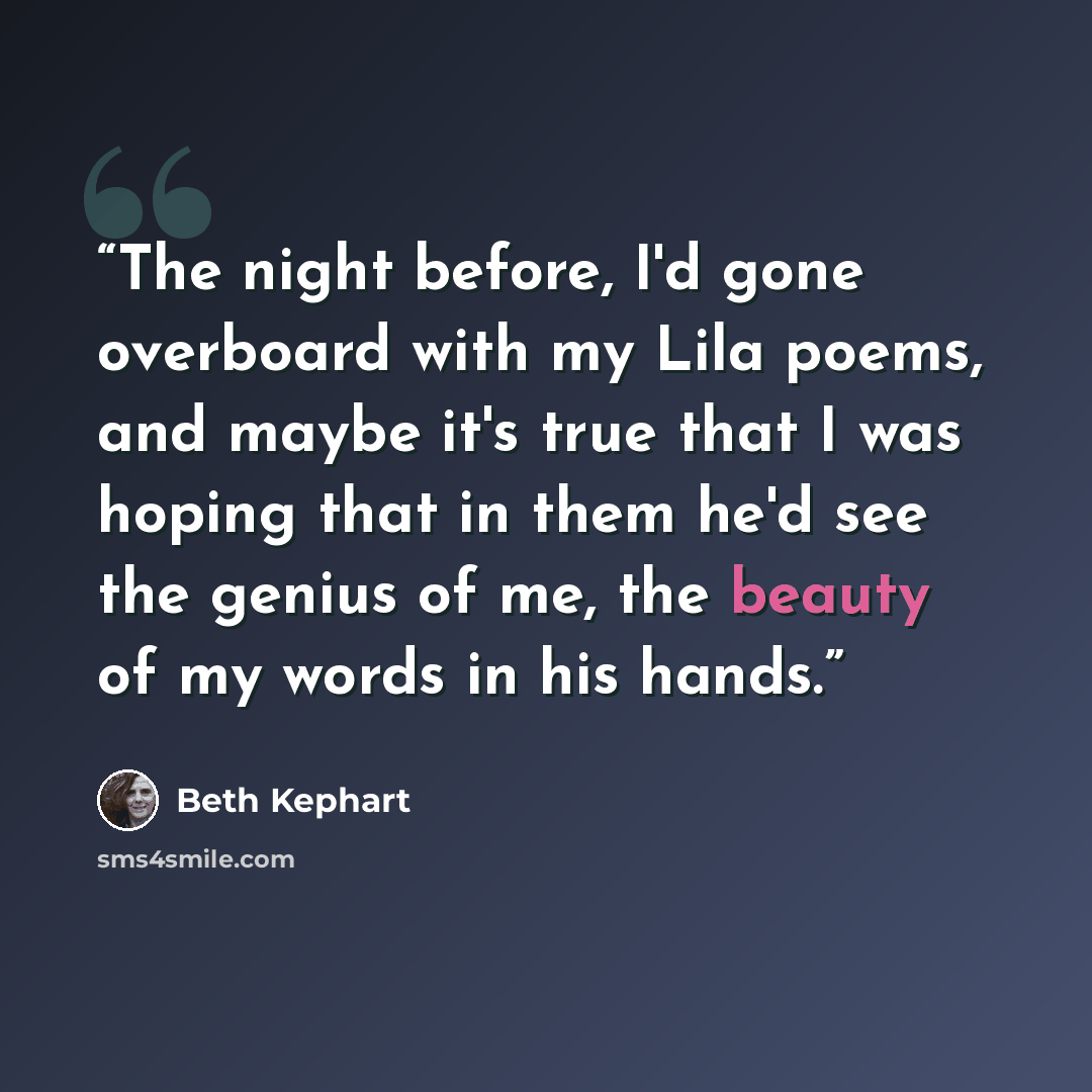 “The night before, I'd gone overboard with my Lila poems, and maybe it's true that I was hoping that in them he'd see the genius of me, the beauty of my words in his hands.” quote by Beth Kephart