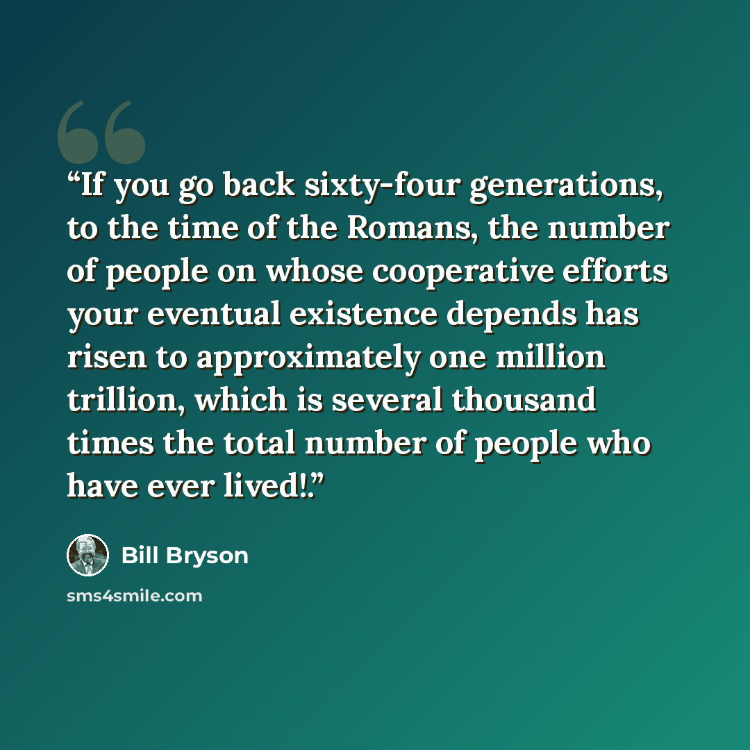 “If you go back sixty-four generations, to the time of the Romans, the number of people on whose cooperative efforts your eventual existence depends has risen to approximately one million trillion, which is several thousand times the total number of people who have ever lived!.” quote by Bill Bryson