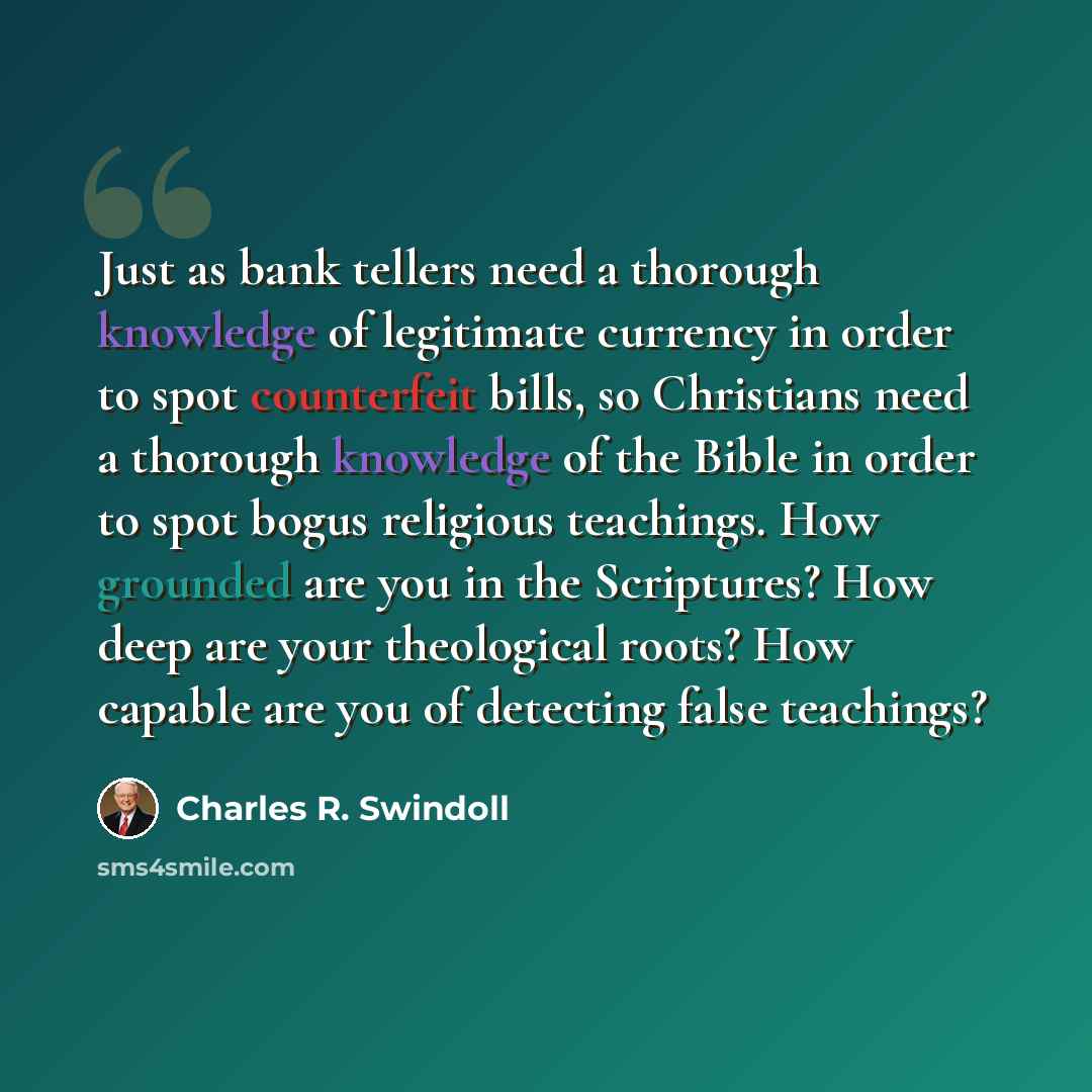 “Just as bank tellers need a thorough knowledge of legitimate currency in order to spot counterfeit bills, so Christians need a thorough knowledge of the Bible in order to spot bogus religious teachings. How grounded are you in the Scriptures? How deep are your theological roots? How capable are…” quote by Charles R. Swindoll