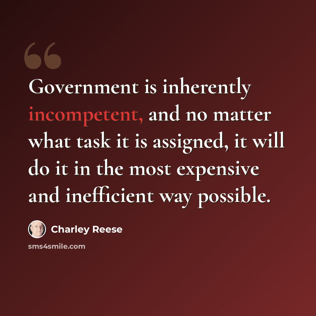 “Government is inherently incompetent, and no matter what task it is assigned, it will do it in the most expensive and inefficient way possible.” quote by Charley Reese