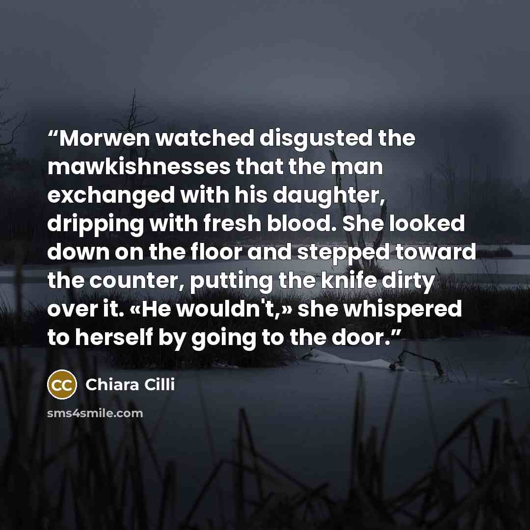 “Morwen watched disgusted the mawkishnesses that the man exchanged with his daughter, dripping with fresh blood. She looked down on the floor and stepped toward the counter, putting the knife dirty over it. «He wouldn't,» she whispered to herself by going to the door.” quote by Chiara Cilli