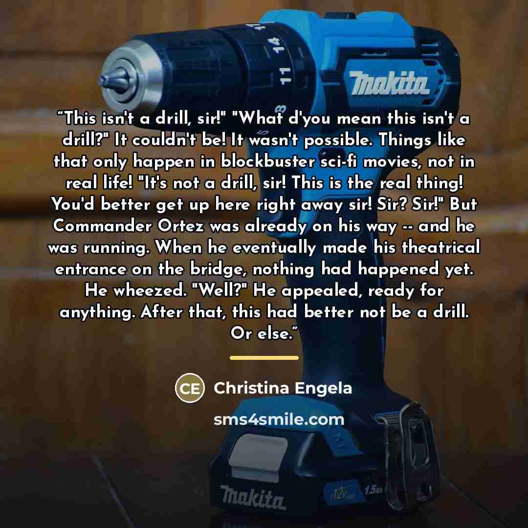 “This isn't a drill, sir!" "What d'you mean this isn't a drill?" It couldn't be! It wasn't possible. Things like that only happen in blockbuster sci-fi movies, not in real life! "It's not a drill, sir! This is the real thing! You'd better get up here right away sir! Sir? Sir!" But Commander Ortez…” quote by Christina Engela