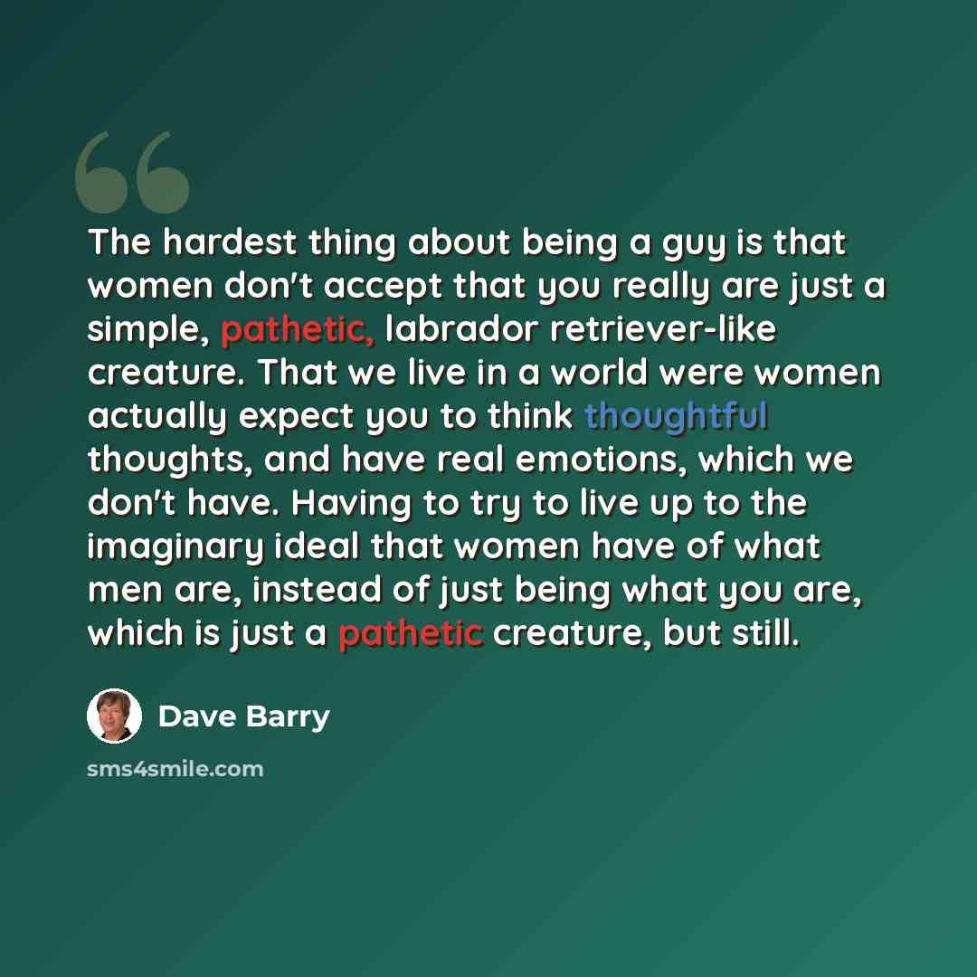 “The hardest thing about being a guy is that women don't accept that you really are just a simple, pathetic, labrador retriever-like creature. That we live in a world were women actually expect you to think thoughtful thoughts, and have real emotions, which we don't have. Having to try to live up…” quote by Dave Barry