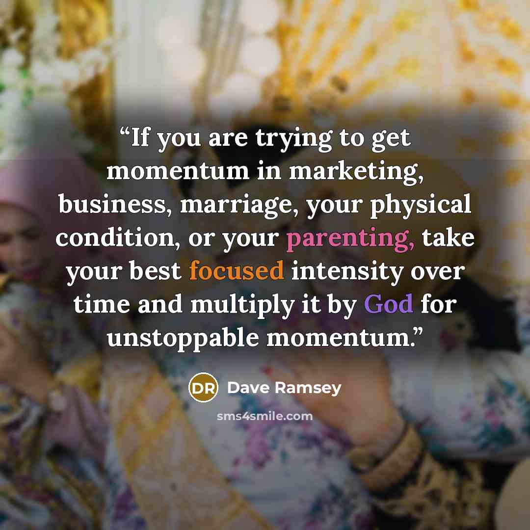 “If you are trying to get momentum in marketing, business, marriage, your physical condition, or your parenting, take your best focused intensity over time and multiply it by God for unstoppable momentum.” quote by Dave Ramsey