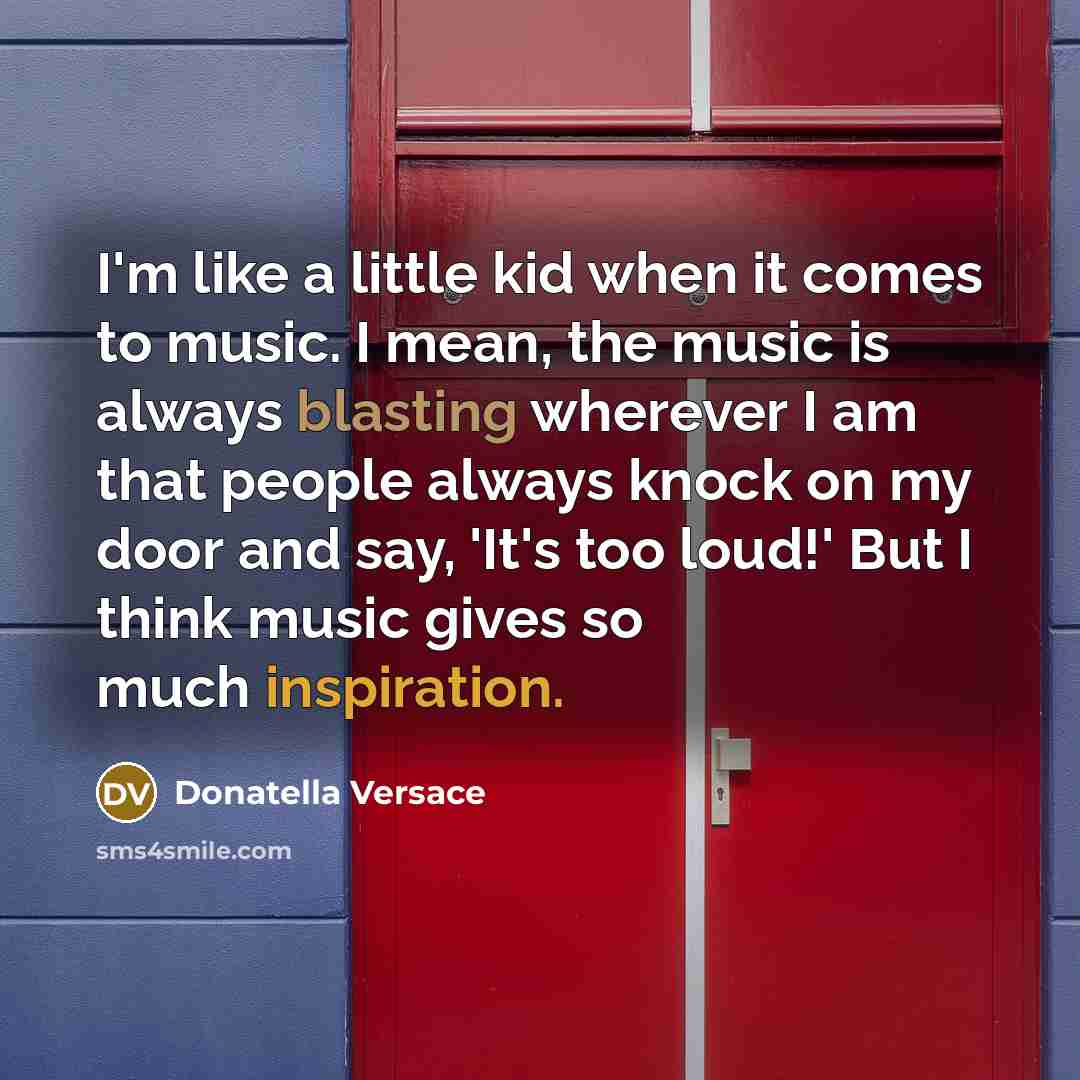 “I'm like a little kid when it comes to music. I mean, the music is always blasting wherever I am that people always knock on my door and say, 'It's too loud!' But I think music gives so much inspiration.” quote by Donatella Versace