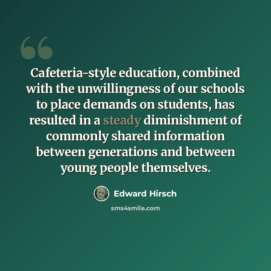“Cafeteria-style education, combined with the unwillingness of our schools to place demands on students, has resulted in a steady diminishment of commonly shared information between generations and between young people themselves.” quote by Edward Hirsch