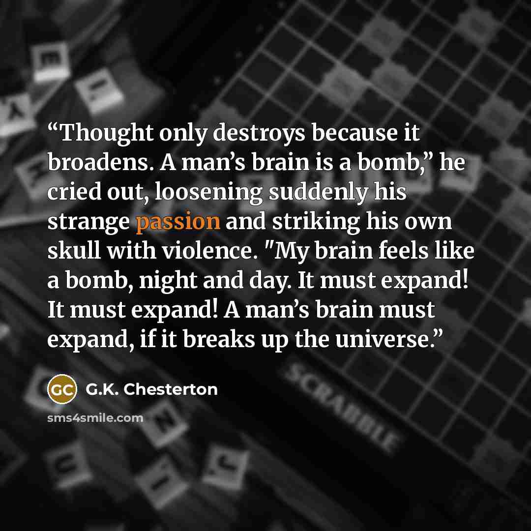 “Thought only destroys because it broadens. A man’s brain is a bomb,” he cried out, loosening suddenly his strange passion and striking his own skull with violence. "My brain feels like a bomb, night and day. It must expand! It must expand! A man’s brain must expand, if it breaks up the universe.” quote by G.K. Chesterton