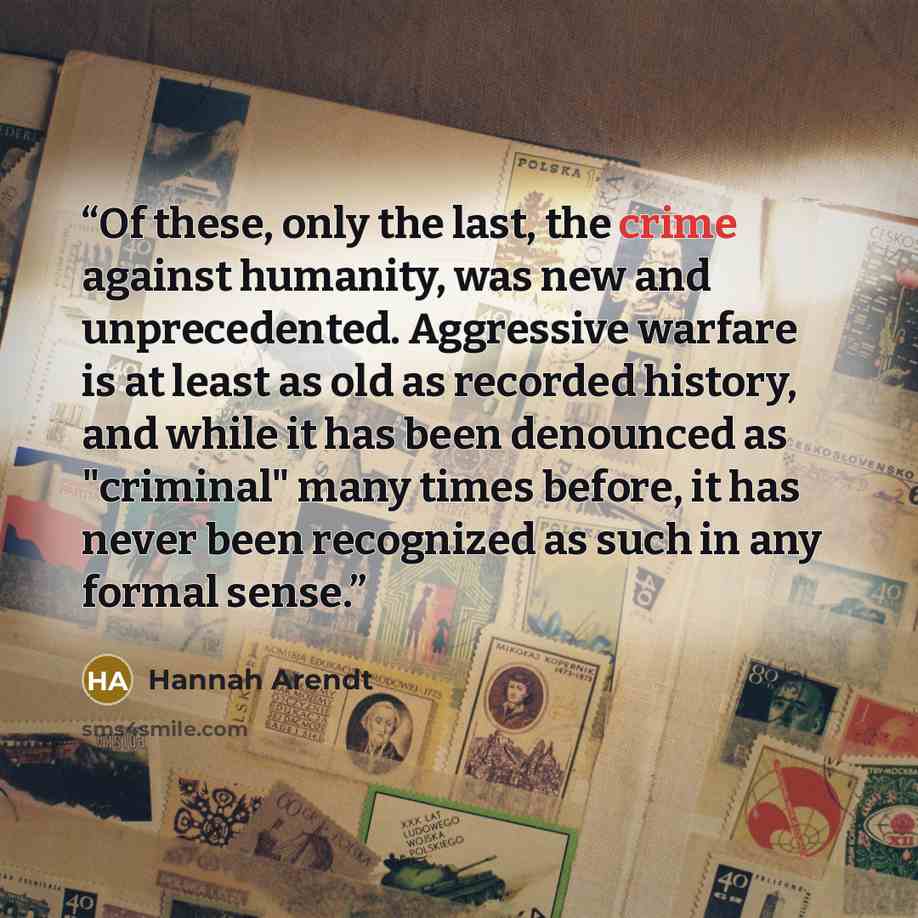 “Of these, only the last, the crime against humanity, was new and unprecedented. Aggressive warfare is at least as old as recorded history, and while it has been denounced as "criminal" many times before, it has never been recognized as such in any formal sense.” quote by Hannah Arendt