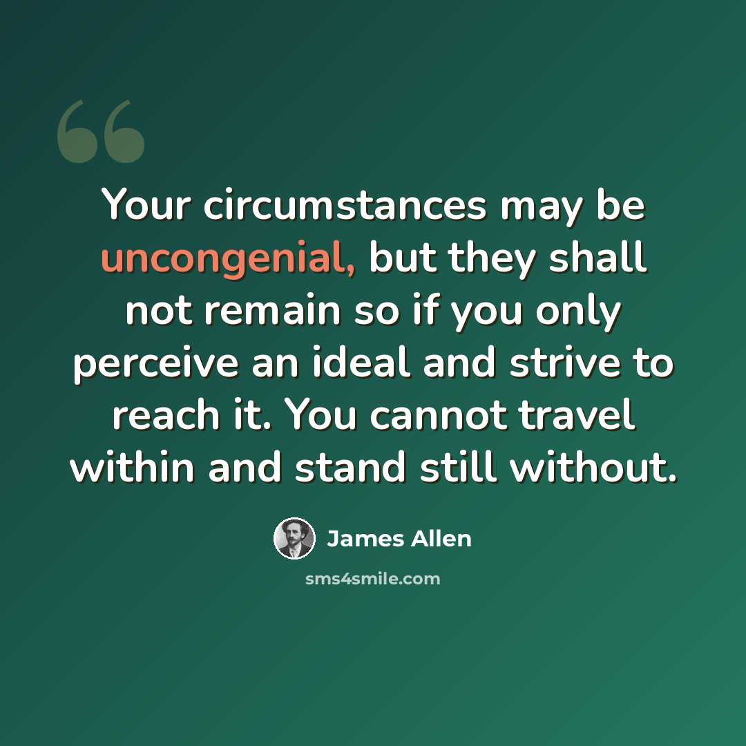 “Your circumstances may be uncongenial, but they shall not remain so if you only perceive an ideal and strive to reach it. You cannot travel within and stand still without.” quote by James Allen