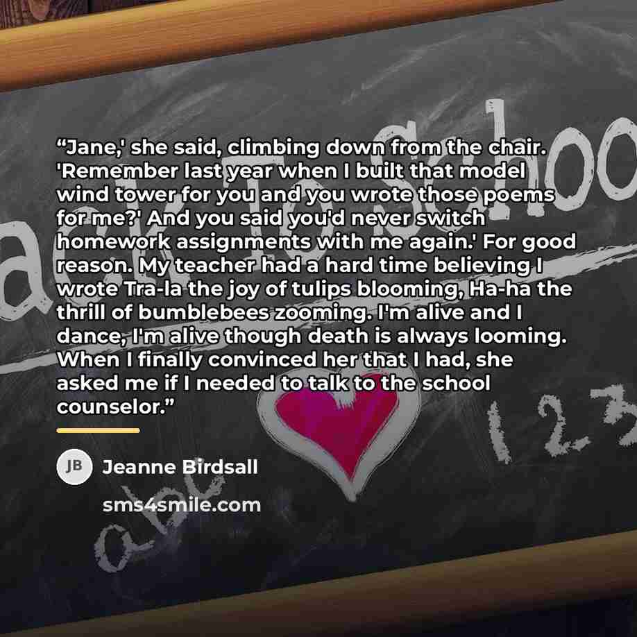 “Jane,' she said, climbing down from the chair. 'Remember last year when I built that model wind tower for you and you wrote those poems for me?' And you said you'd never switch homework assignments with me again.' For good reason. My teacher had a hard time believing I wrote Tra-la the joy of…” quote by Jeanne Birdsall