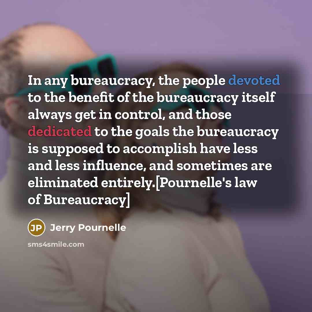 “In any bureaucracy, the people devoted to the benefit of the bureaucracy itself always get in control, and those dedicated to the goals the bureaucracy is supposed to accomplish have less and less influence, and sometimes are eliminated entirely.[Pournelle's law of Bureaucracy]” quote by Jerry Pournelle
