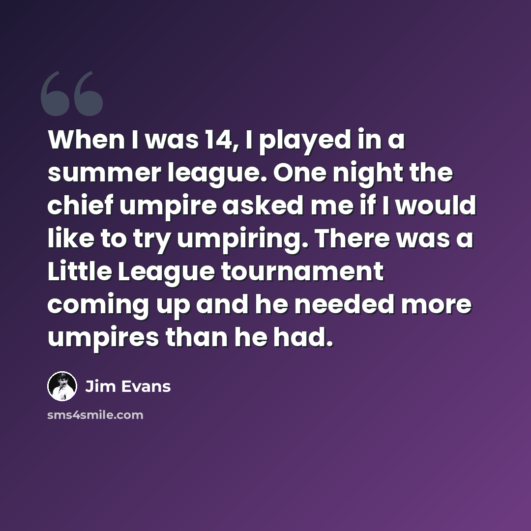 “When I was 14, I played in a summer league. One night the chief umpire asked me if I would like to try umpiring. There was a Little League tournament coming up and he needed more umpires than he had.” quote by Jim Evans