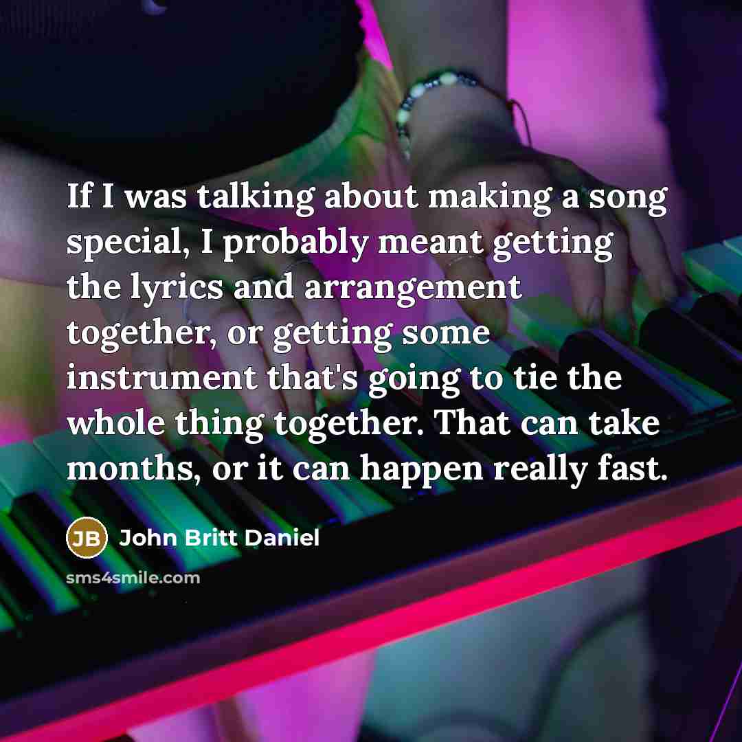 “If I was talking about making a song special, I probably meant getting the lyrics and arrangement together, or getting some instrument that's going to tie the whole thing together. That can take months, or it can happen really fast.” quote by John Britt Daniel