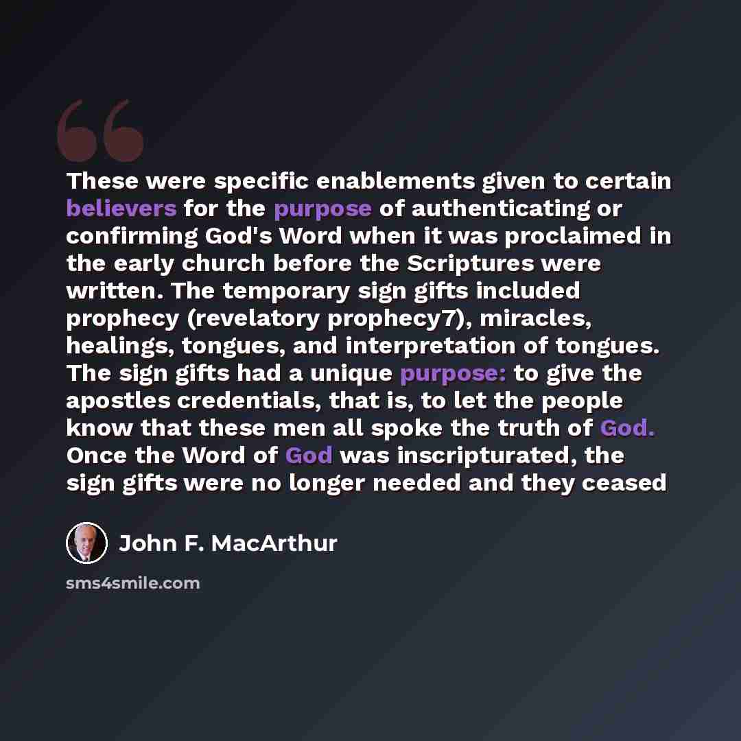 “These were specific enablements given to certain believers for the purpose of authenticating or confirming God's Word when it was proclaimed in the early church before the Scriptures were written. The temporary sign gifts included prophecy (revelatory prophecy7), miracles, healings, tongues, and…” quote by John F. MacArthur