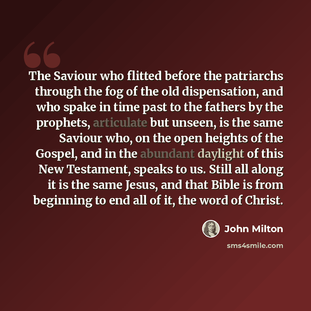 “The Saviour who flitted before the patriarchs through the fog of the old dispensation, and who spake in time past to the fathers by the prophets, articulate but unseen, is the same Saviour who, on the open heights of the Gospel, and in the abundant daylight of this New Testament, speaks to us…” quote by John Milton