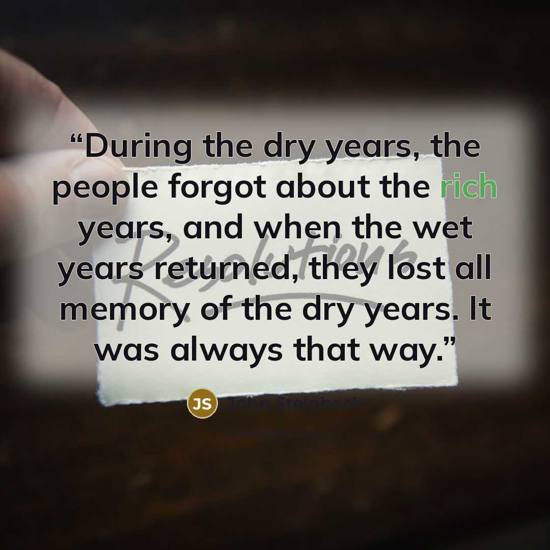 “During the dry years, the people forgot about the rich years, and when the wet years returned, they lost all memory of the dry years. It was always that way.” quote by John Steinbeck
