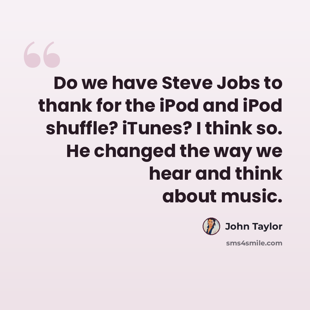 “Do we have Steve Jobs to thank for the iPod and iPod shuffle? iTunes? I think so. He changed the way we hear and think about music.” quote by John Taylor