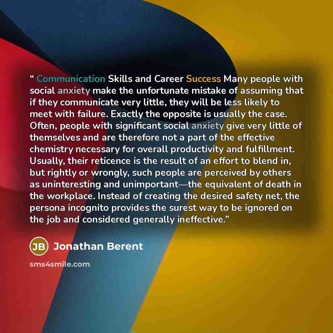 “Communication Skills and Career Success Many people with social anxiety make the unfortunate mistake of assuming that if they communicate very little, they will be less likely to meet with failure. Exactly the opposite is usually the case. Often, people with significant social anxiety give very…” quote by Jonathan Berent